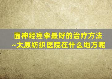 面神经痉挛最好的治疗方法~太原纺织医院在什么地方呢