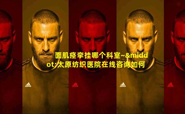 面肌痉挛挂哪个科室~·太原纺织医院在线咨询如何呢